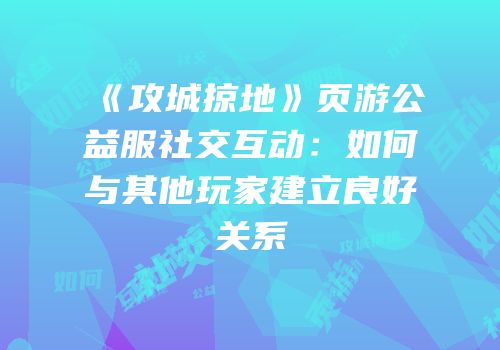 《攻城掠地》页游公益服社交互动：如何与其他玩家建立良好关系