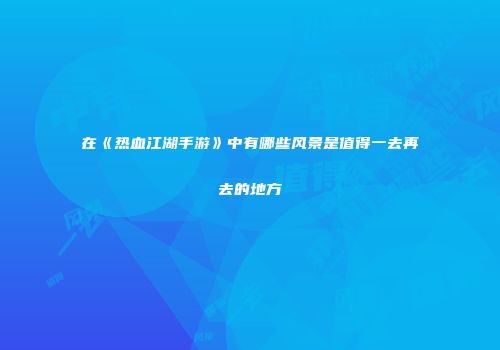 在《热血江湖手游》中有哪些风景是值得一去再去的地方