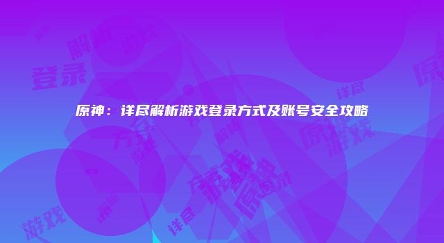 原神：详尽解析游戏登录方式及账号安全攻略