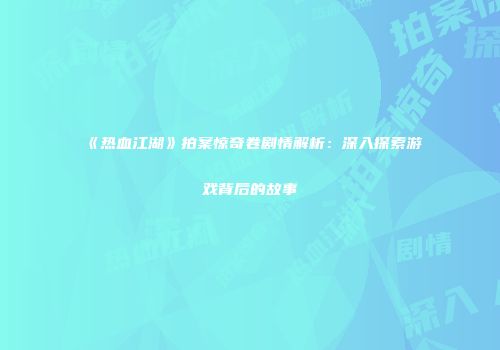 《热血江湖》拍案惊奇卷剧情解析：深入探索游戏背后的故事