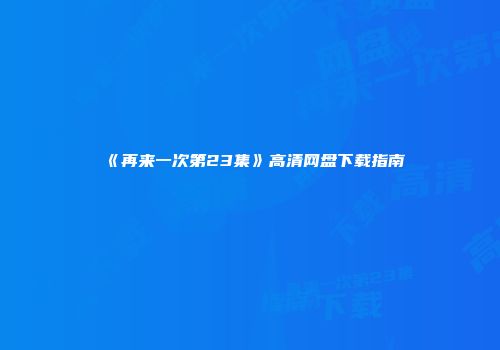 《再来一次第23集》高清网盘下载指南