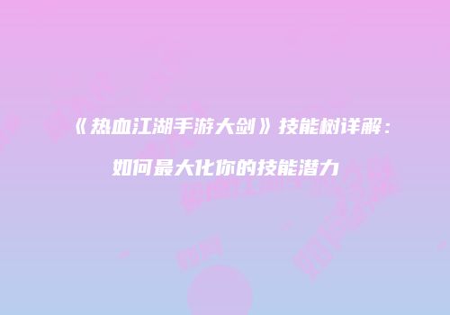 《热血江湖手游大剑》技能树详解：如何最大化你的技能潜力