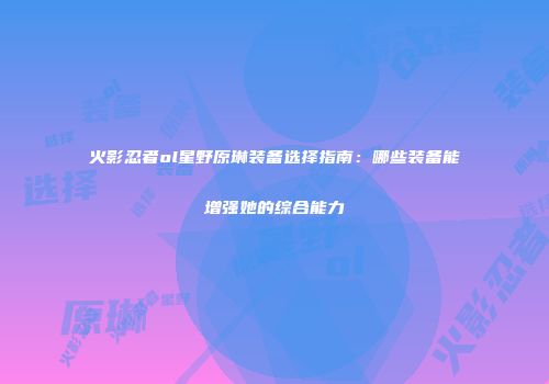 火影忍者ol星野原琳装备选择指南：哪些装备能增强她的综合能力