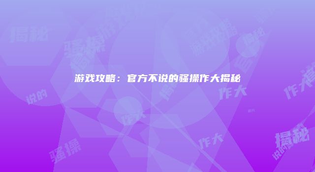 游戏攻略：官方不说的骚操作大揭秘