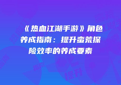 《热血江湖手游》角色养成指南：提升蛮荒探险效率的养成要素