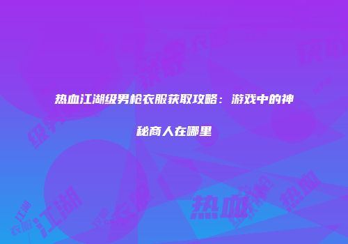 热血江湖级男枪衣服获取攻略：游戏中的神秘商人在哪里