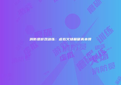 消防员游戏训练：虚拟火场磨砺真本领
