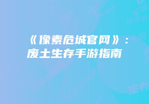 《像素危城官网》：废土生存手游指南