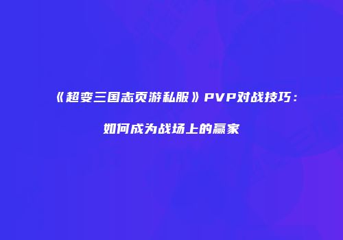 《超变三国志页游私服》PVP对战技巧：如何成为战场上的赢家