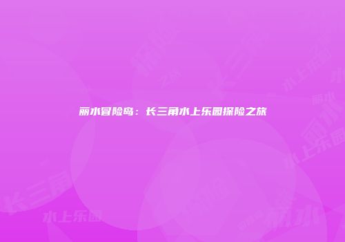 丽水冒险岛：长三角水上乐园探险之旅