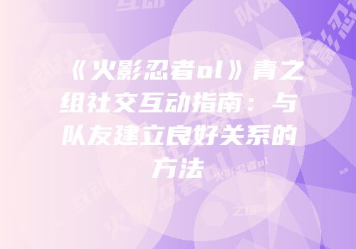 《火影忍者ol》青之组社交互动指南：与队友建立良好关系的方法
