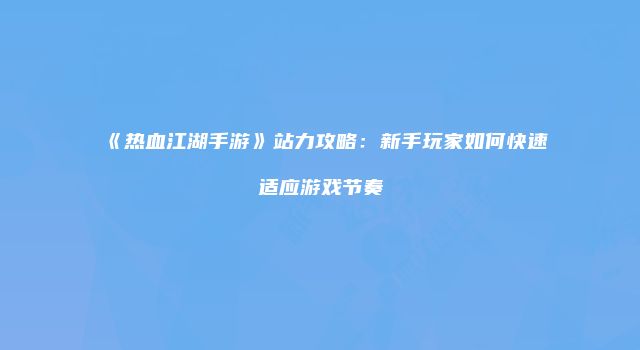 《热血江湖手游》站力攻略：新手玩家如何快速适应游戏节奏
