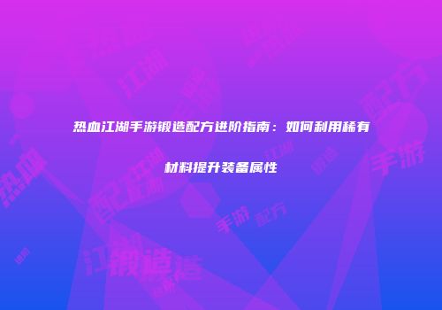 热血江湖手游锻造配方进阶指南：如何利用稀有材料提升装备属性