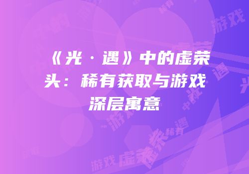 《光·遇》中的虚荣头：稀有获取与游戏深层寓意