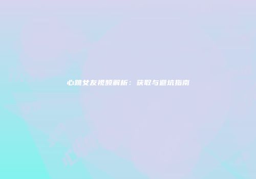 心跳女友视频解析：获取与避坑指南
