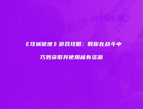 《攻城掠地》游戏攻略：教你在战斗中巧妙获取并使用稀有资源