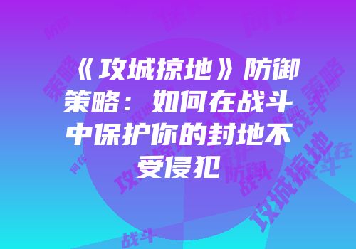 《攻城掠地》防御策略：如何在战斗中保护你的封地不受侵犯