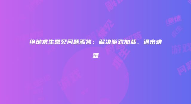 绝地求生常见问题解答：解决游戏加载、退出难题