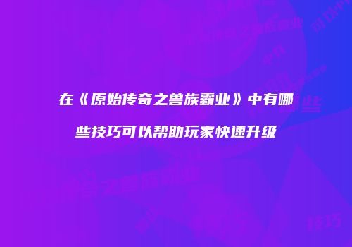 在《原始传奇之兽族霸业》中有哪些技巧可以帮助玩家快速升级