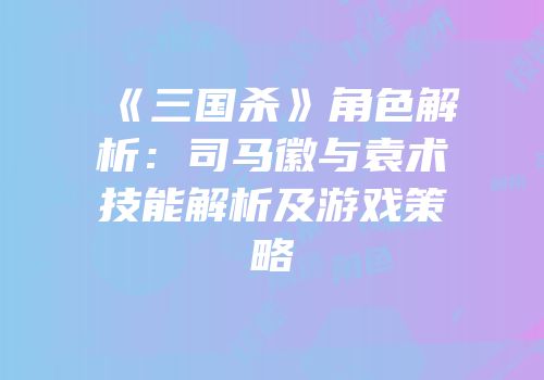 《三国杀》角色解析：司马徽与袁术技能解析及游戏策略