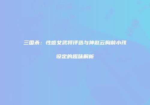 三国杀：性感女武将评选与神赵云胸前小孩设定的趣味解析