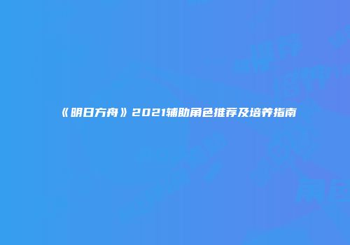 《明日方舟》2021辅助角色推荐及培养指南