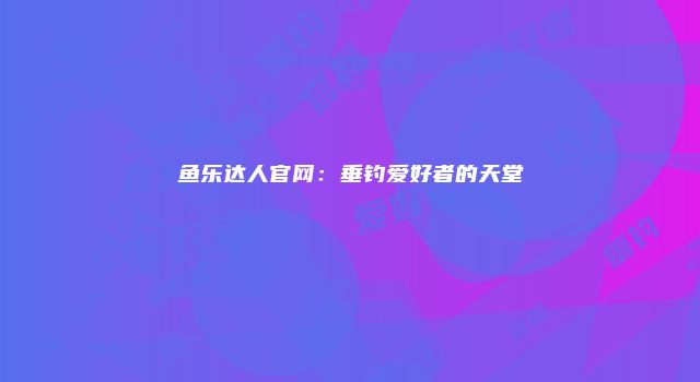 鱼乐达人官网：垂钓爱好者的天堂