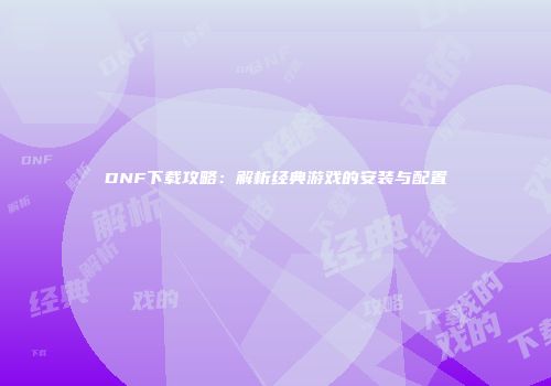 DNF下载攻略：解析经典游戏的安装与配置
