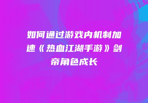 如何通过游戏内机制加速《热血江湖手游》剑帝角色成长
