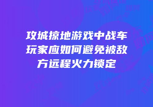 攻城掠地游戏中战车玩家应如何避免被敌方远程火力锁定