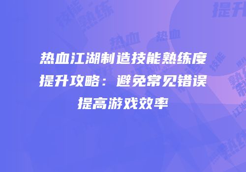 热血江湖制造技能熟练度提升攻略：避免常见错误提高游戏效率