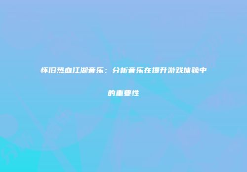 怀旧热血江湖音乐：分析音乐在提升游戏体验中的重要性