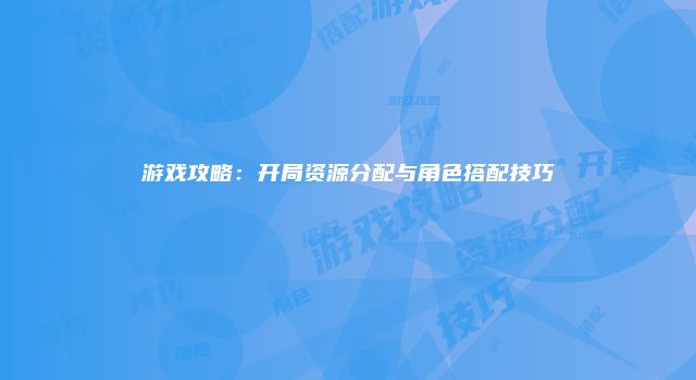 游戏攻略：开局资源分配与角色搭配技巧
