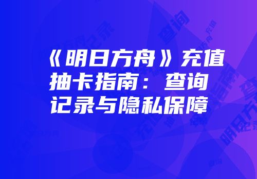 《明日方舟》充值抽卡指南：查询记录与隐私保障