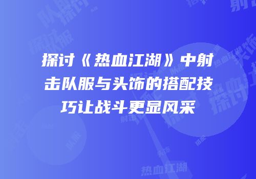 探讨《热血江湖》中射击队服与头饰的搭配技巧让战斗更显风采