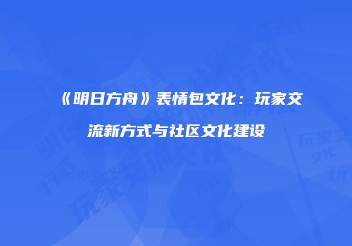 《明日方舟》表情包文化：玩家交流新方式与社区文化建设