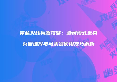 穿越火线兵器攻略：幽灵模式近身兵器选择与马来剑使用技巧解析