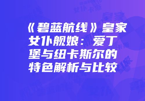《碧蓝航线》皇家女仆舰娘：爱丁堡与纽卡斯尔的特色解析与比较