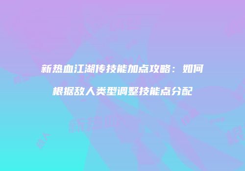 新热血江湖传技能加点攻略：如何根据敌人类型调整技能点分配