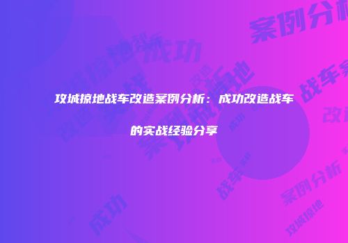 攻城掠地战车改造案例分析：成功改造战车的实战经验分享