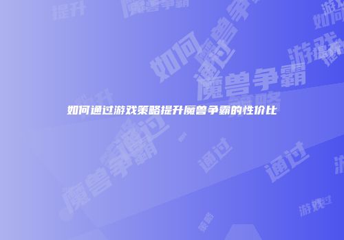 如何通过游戏策略提升魔兽争霸的性价比