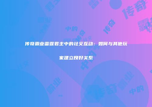 传奇霸业雷霆君主中的社交互动：如何与其他玩家建立良好关系