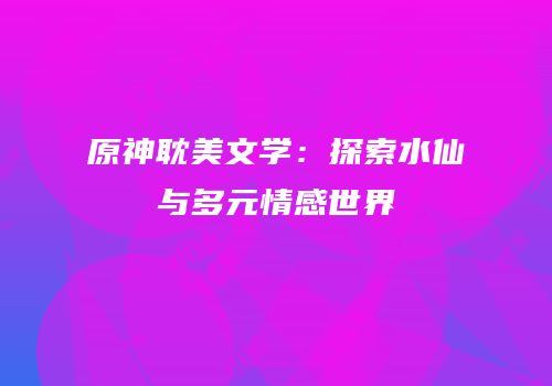 原神耽美文学：探索水仙与多元情感世界