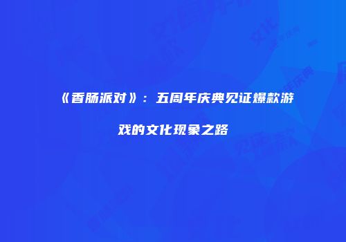 《香肠派对》：五周年庆典见证爆款游戏的文化现象之路