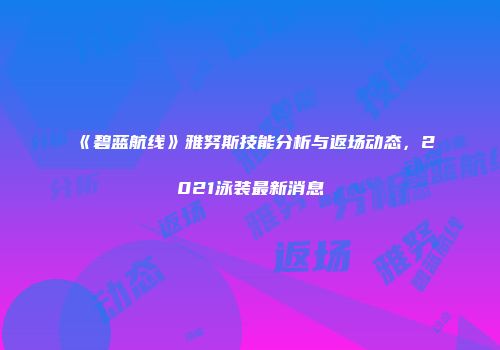《碧蓝航线》雅努斯技能分析与返场动态，2021泳装最新消息