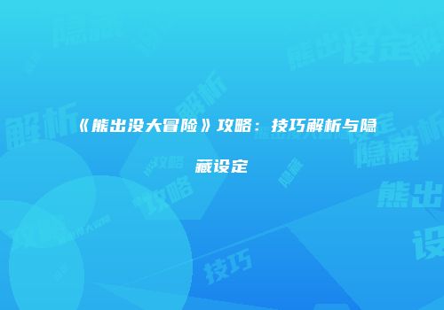 《熊出没大冒险》攻略：技巧解析与隐藏设定