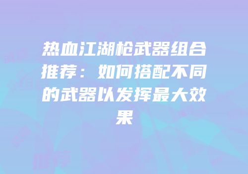 热血江湖枪武器组合推荐：如何搭配不同的武器以发挥最大效果