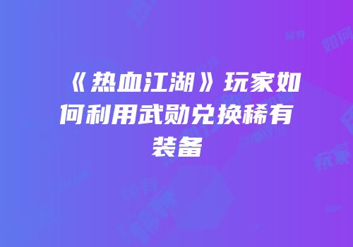 《热血江湖》玩家如何利用武勋兑换稀有装备