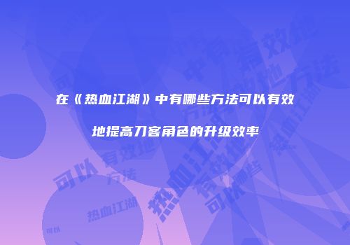 在《热血江湖》中有哪些方法可以有效地提高刀客角色的升级效率