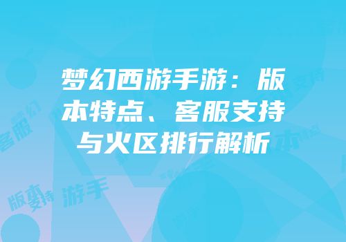 梦幻西游手游：版本特点、客服支持与火区排行解析